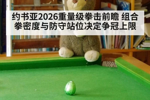 约书亚2026重量级拳击前瞻 组合拳密度与防守站位决定争冠上限