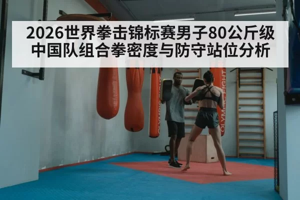 2026世界拳击锦标赛男子80公斤级中国队组合拳密度与防守站位分析